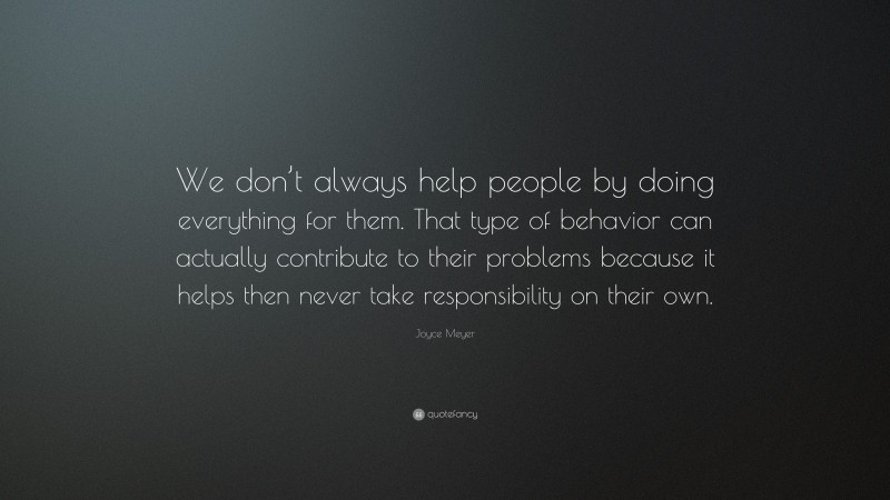 Joyce Meyer Quote: “We don’t always help people by doing everything for them. That type of behavior can actually contribute to their problems because it helps then never take responsibility on their own.”