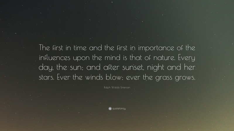 Ralph Waldo Emerson Quote: “The first in time and the first in importance of the influences upon the mind is that of nature. Every day, the sun; and after sunset, night and her stars. Ever the winds blow; ever the grass grows.”