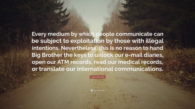 John Ashcroft Quote: “Every medium by which people communicate can be subject to exploitation by those with illegal intentions. Nevertheless, this is no reason to hand Big Brother the keys to unlock our e-mail diaries, open our ATM records, read our medical records, or translate our international communications.”