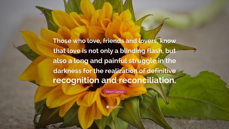 Albert Camus Quote: “Those who love, friends and lovers, know that love is not only a blinding flash, but also a long and painful struggle in the darkness for the realization of definitive recognition and reconciliation.”