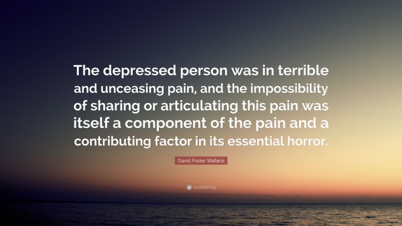 David Foster Wallace Quote: “The depressed person was in terrible and unceasing pain, and the impossibility of sharing or articulating this pain was itself a component of the pain and a contributing factor in its essential horror.”