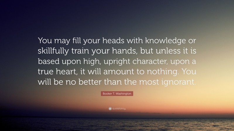 Booker T. Washington Quote: “You may fill your heads with knowledge or skillfully train your hands, but unless it is based upon high, upright character, upon a true heart, it will amount to nothing. You will be no better than the most ignorant.”