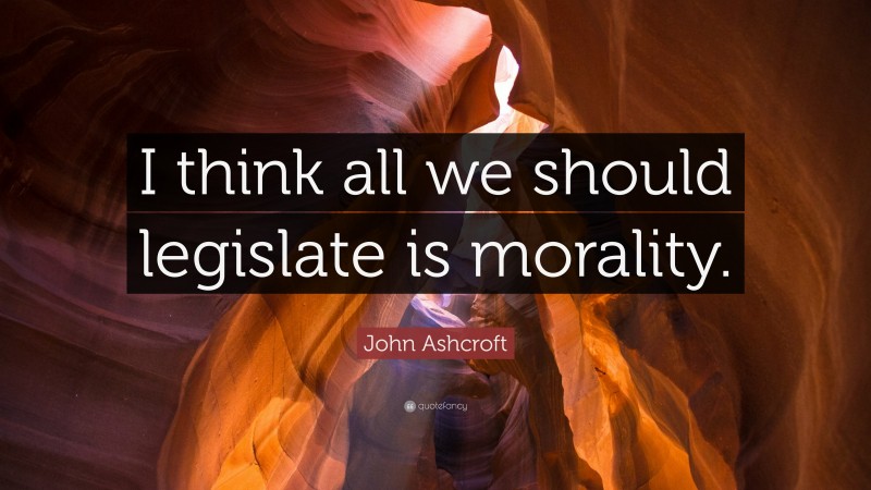 John Ashcroft Quote: “I think all we should legislate is morality.”