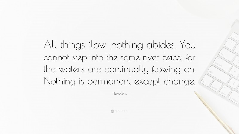 Heraclitus Quote: “All things flow, nothing abides. You cannot step into the same river twice, for the waters are continually flowing on. Nothing is permanent except change.”