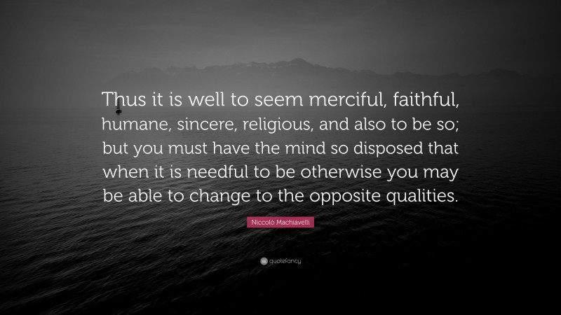 Niccolò Machiavelli Quote: “Thus it is well to seem merciful, faithful, humane, sincere, religious, and also to be so; but you must have the mind so disposed that when it is needful to be otherwise you may be able to change to the opposite qualities.”