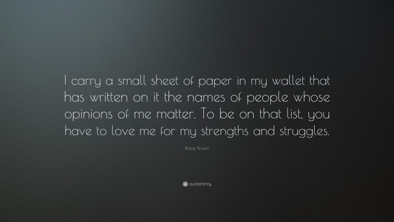 Brené Brown Quote: “I carry a small sheet of paper in my wallet that has written on it the names of people whose opinions of me matter. To be on that list, you have to love me for my strengths and struggles.”