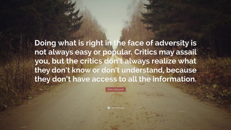 John Ashcroft Quote: “Doing what is right in the face of adversity is not always easy or popular. Critics may assail you, but the critics don’t always realize what they don’t know or don’t understand, because they don’t have access to all the information.”