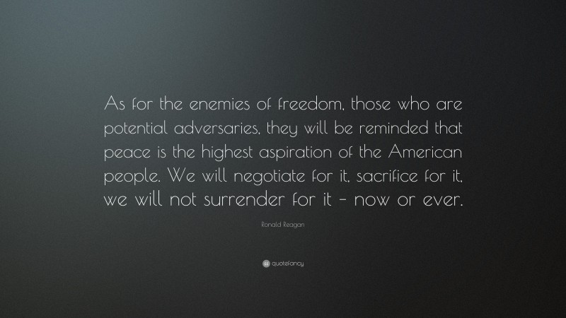 Ronald Reagan Quote: “As for the enemies of freedom, those who are potential adversaries, they will be reminded that peace is the highest aspiration of the American people. We will negotiate for it, sacrifice for it, we will not surrender for it – now or ever.”