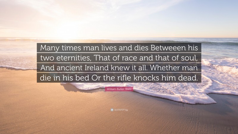 William Butler Yeats Quote: “Many times man lives and dies Betweeen his two eternities, That of race and that of soul, And ancient Ireland knew it all. Whether man die in his bed Or the rifle knocks him dead.”