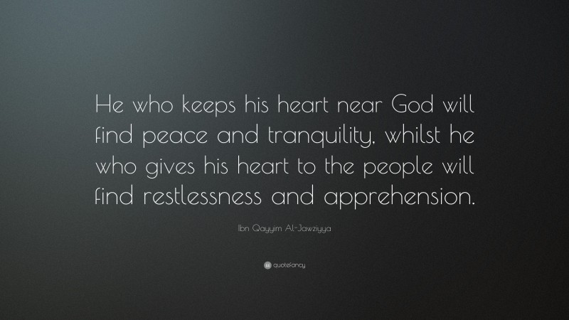 Ibn Qayyim Al-Jawziyya Quote: “He who keeps his heart near God will find peace and tranquility, whilst he who gives his heart to the people will find restlessness and apprehension.”