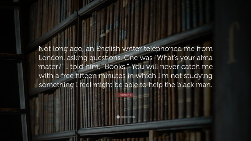Malcolm X Quote: “Not long ago, an English writer telephoned me from London, asking questions. One was “What’s your alma mater?” I told him, “Books.” You will never catch me with a free fifteen minutes in which I’m not studying something I feel might be able to help the black man.”