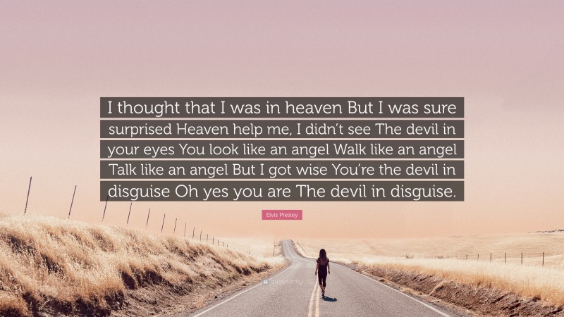 Elvis Presley Quote: “I thought that I was in heaven But I was sure surprised Heaven help me, I didn’t see The devil in your eyes You look like an angel Walk like an angel Talk like an angel But I got wise You’re the devil in disguise Oh yes you are The devil in disguise.”