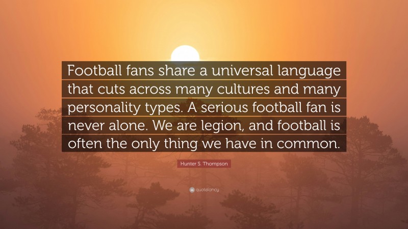 Hunter S. Thompson Quote: “Football fans share a universal language that cuts across many cultures and many personality types. A serious football fan is never alone. We are legion, and football is often the only thing we have in common.”