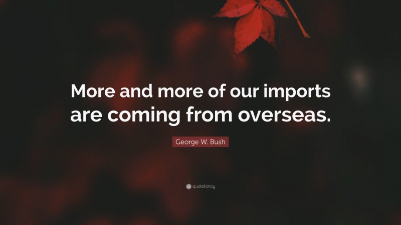 George W. Bush Quote: “More and more of our imports are coming from overseas.”