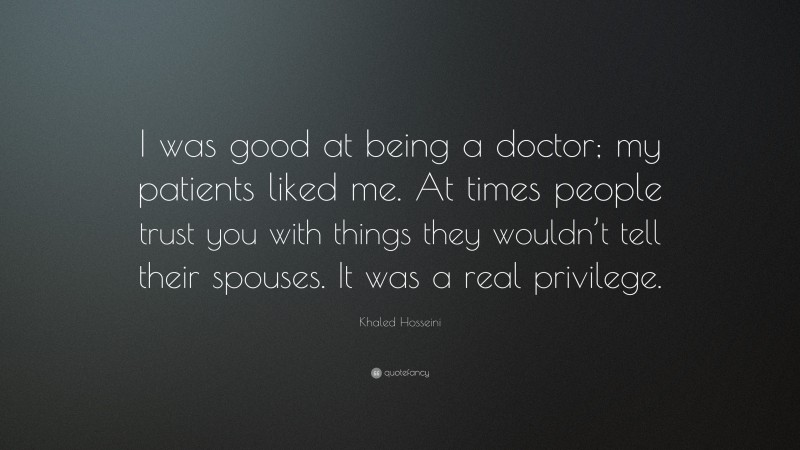 Khaled Hosseini Quote: “I was good at being a doctor; my patients liked me. At times people trust you with things they wouldn’t tell their spouses. It was a real privilege.”