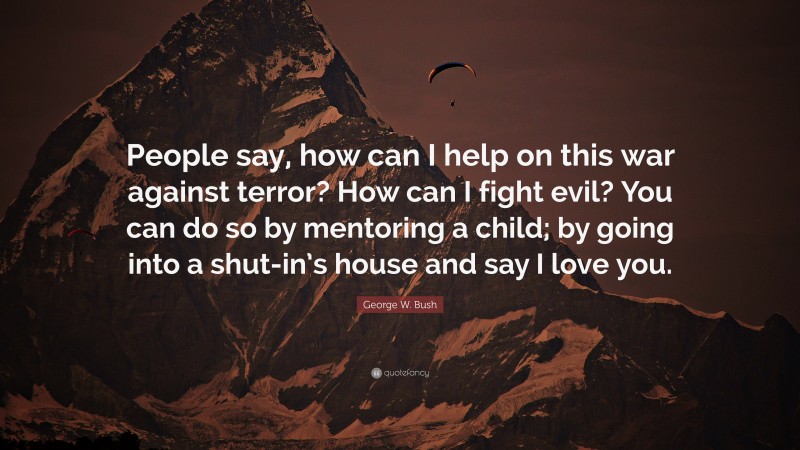 George W. Bush Quote: “People say, how can I help on this war against terror? How can I fight evil? You can do so by mentoring a child; by going into a shut-in’s house and say I love you.”