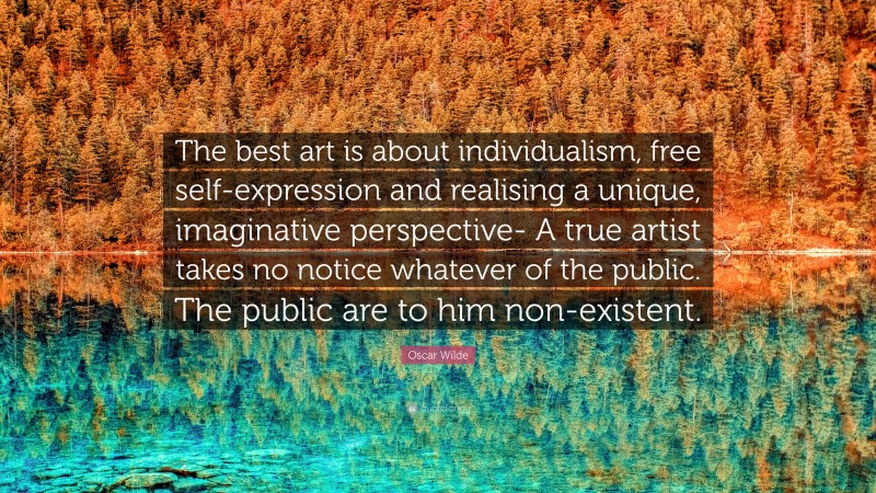 Oscar Wilde Quote: “The best art is about individualism, free self-expression and realising a unique, imaginative perspective- A true artist takes no notice whatever of the public. The public are to him non-existent.”
