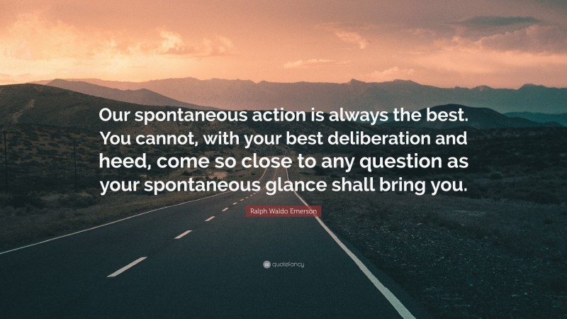 Ralph Waldo Emerson Quote: “Our spontaneous action is always the best. You cannot, with your best deliberation and heed, come so close to any question as your spontaneous glance shall bring you.”