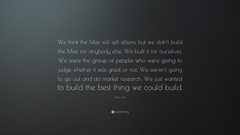 Steve Jobs Quote: “We think the Mac will sell zillions, but we didn’t build the Mac for anybody else. We built it for ourselves. We were the group of people who were going to judge whether it was great or not. We weren’t going to go out and do market research. We just wanted to build the best thing we could build.”