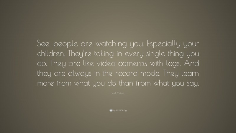 Joel Osteen Quote: “See, people are watching you. Especially your children. They’re taking in every single thing you do. They are like video cameras with legs. And they are always in the record mode. They learn more from what you do than from what you say.”