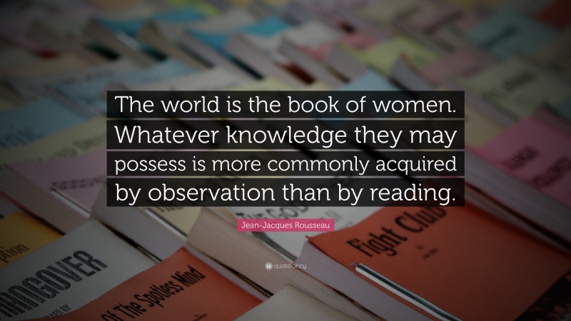Jean-Jacques Rousseau Quote: “The world is the book of women. Whatever knowledge they may possess is more commonly acquired by observation than by reading.”