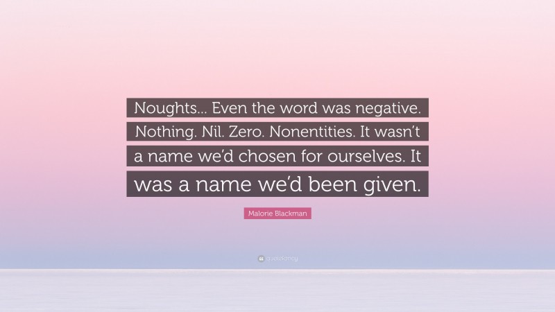 Malorie Blackman Quote: “Noughts... Even the word was negative. Nothing. Nil. Zero. Nonentities. It wasn’t a name we’d chosen for ourselves. It was a name we’d been given.”