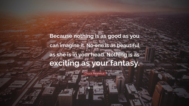 Chuck Palahniuk Quote: “Because nothing is as good as you can imagine it. No one is as beautiful as she is in your head. Nothing is as exciting as your fantasy.”