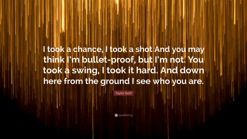 Taylor Swift Quote: “I took a chance, I took a shot And you may think I’m bullet-proof, but I’m not. You took a swing, I took it hard. And down here from the ground I see who you are.”