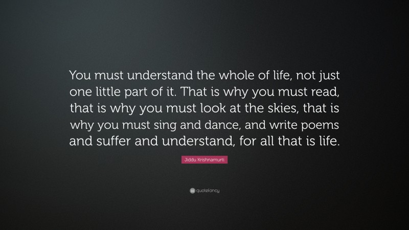 Jiddu Krishnamurti Quote: “You must understand the whole of life, not just one little part of it. That is why you must read, that is why you must look at the skies, that is why you must sing and dance, and write poems and suffer and understand, for all that is life.”