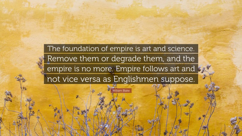 William Blake Quote: “The foundation of empire is art and science. Remove them or degrade them, and the empire is no more. Empire follows art and not vice versa as Englishmen suppose.”