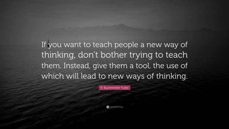R. Buckminster Fuller Quote: “If you want to teach people a new way of thinking, don’t bother trying to teach them. Instead, give them a tool, the use of which will lead to new ways of thinking.”