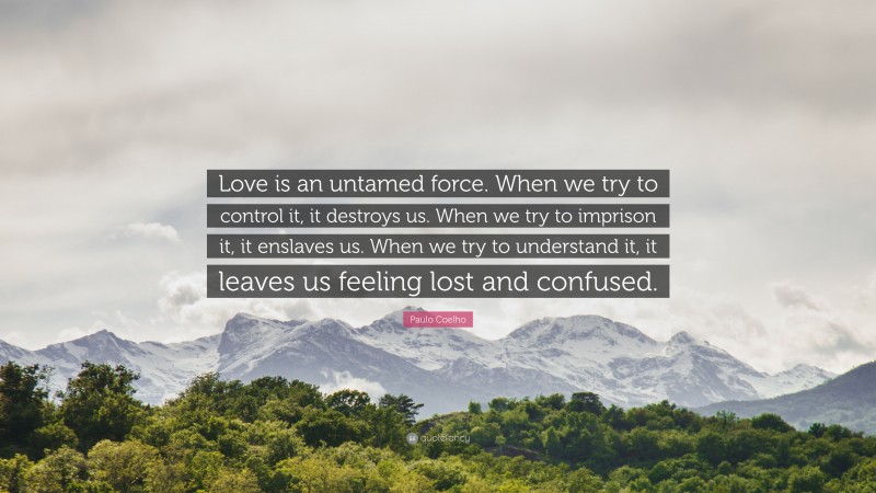Paulo Coelho Quote: “Love is an untamed force. When we try to control it, it destroys us. When we try to imprison it, it enslaves us. When we try to understand it, it leaves us feeling lost and confused.”