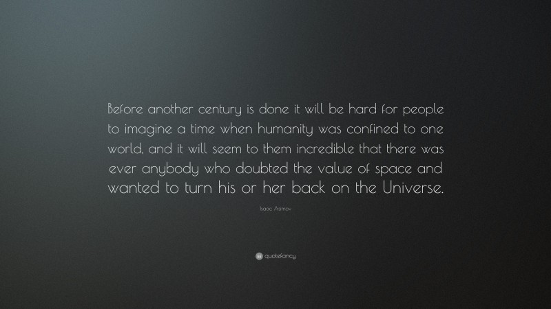 Isaac Asimov Quote: “Before another century is done it will be hard for people to imagine a time when humanity was confined to one world, and it will seem to them incredible that there was ever anybody who doubted the value of space and wanted to turn his or her back on the Universe.”