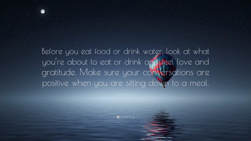 Rhonda Byrne Quote: “Before you eat food or drink water, look at what you’re about to eat or drink and feel love and gratitude. Make sure your conversations are positive when you are sitting down to a meal.”