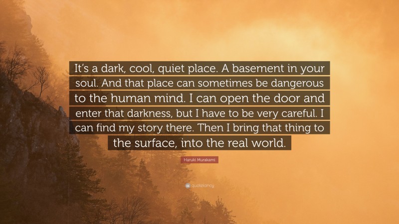 Haruki Murakami Quote: “It’s a dark, cool, quiet place. A basement in your soul. And that place can sometimes be dangerous to the human mind. I can open the door and enter that darkness, but I have to be very careful. I can find my story there. Then I bring that thing to the surface, into the real world.”