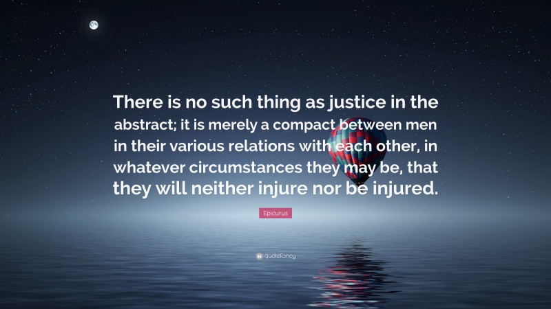 Epicurus Quote: “There is no such thing as justice in the abstract; it is merely a compact between men in their various relations with each other, in whatever circumstances they may be, that they will neither injure nor be injured.”