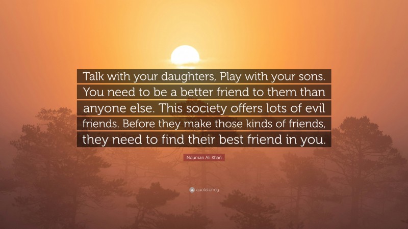 Nouman Ali Khan Quote: “Talk with your daughters, Play with your sons. You need to be a better friend to them than anyone else. This society offers lots of evil friends. Before they make those kinds of friends, they need to find their best friend in you.”
