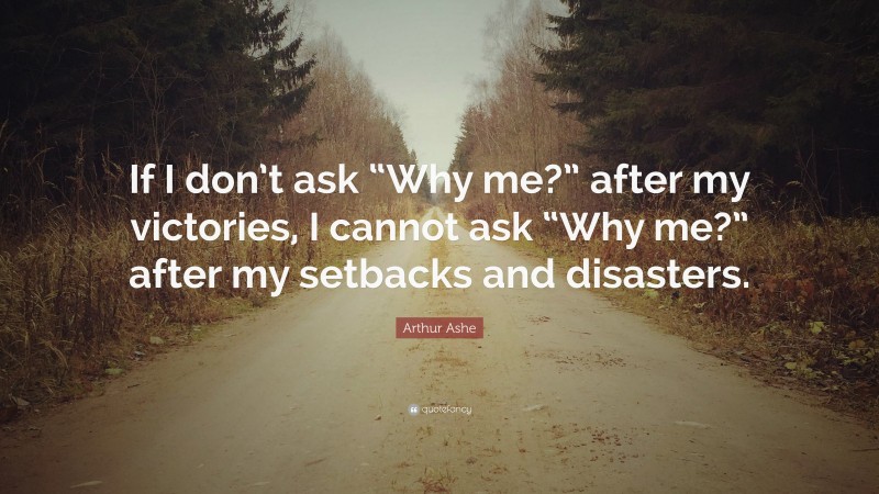 Arthur Ashe Quote: “If I don’t ask “Why me?” after my victories, I cannot ask “Why me?” after my setbacks and disasters.”