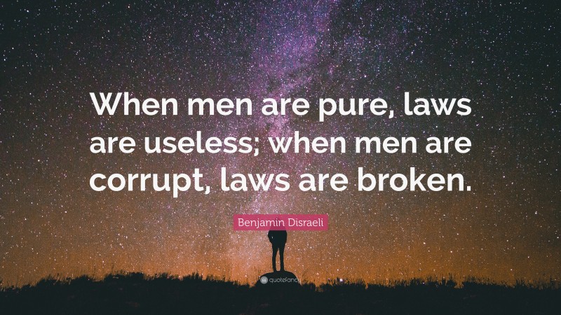 Benjamin Disraeli Quote: “When men are pure, laws are useless; when men are corrupt, laws are broken.”