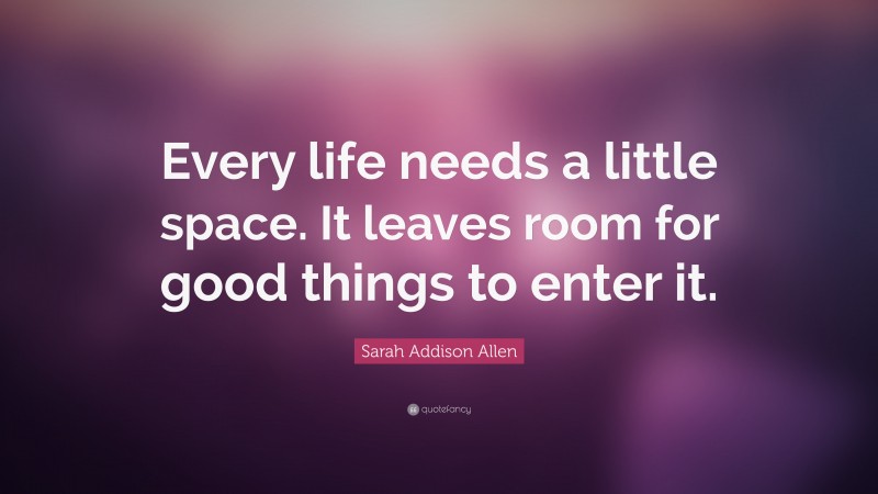 Sarah Addison Allen Quote: “Every life needs a little space. It leaves room for good things to enter it.”