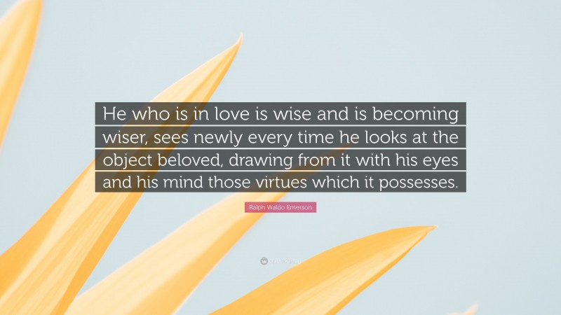 Ralph Waldo Emerson Quote: “He who is in love is wise and is becoming wiser, sees newly every time he looks at the object beloved, drawing from it with his eyes and his mind those virtues which it possesses.”