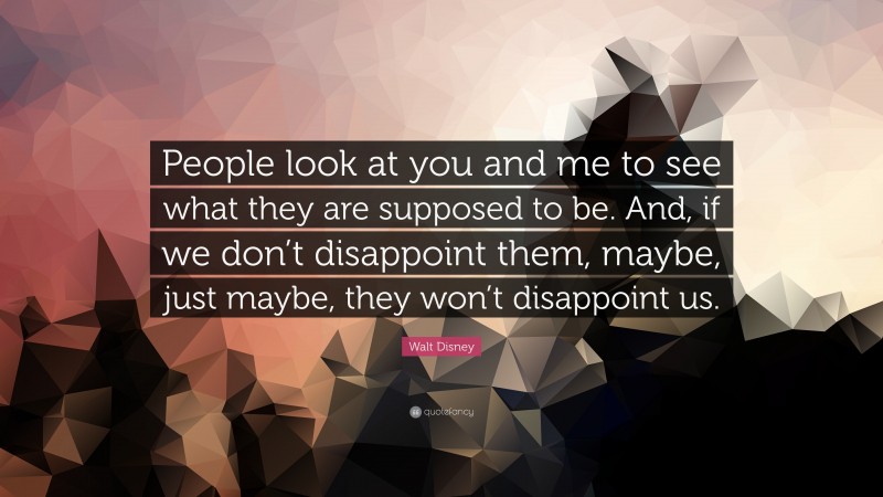 Walt Disney Quote: “People look at you and me to see what they are supposed to be. And, if we don’t disappoint them, maybe, just maybe, they won’t disappoint us.”