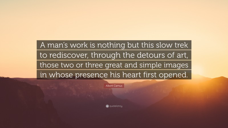 Albert Camus Quote: “A man’s work is nothing but this slow trek to rediscover, through the detours of art, those two or three great and simple images in whose presence his heart first opened.”