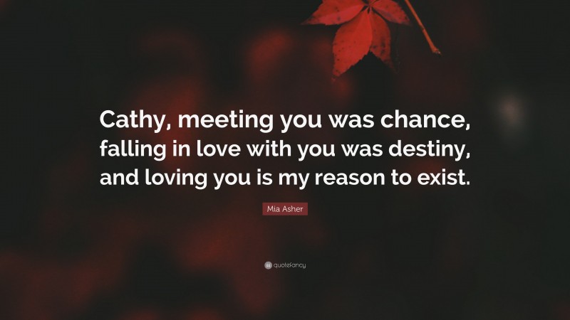 Mia Asher Quote: “Cathy, meeting you was chance, falling in love with you was destiny, and loving you is my reason to exist.”