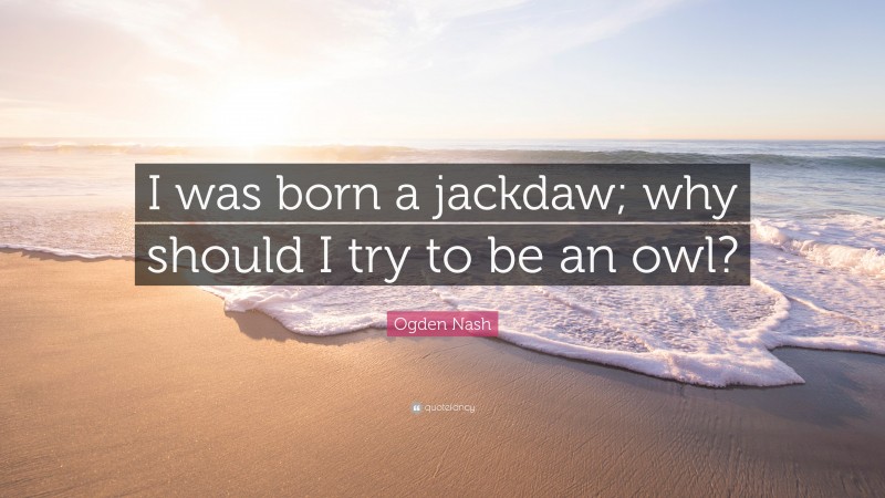 Ogden Nash Quote: “I was born a jackdaw; why should I try to be an owl?”