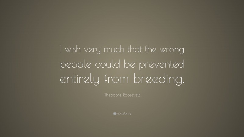 Theodore Roosevelt Quote: “I wish very much that the wrong people could be prevented entirely from breeding.”