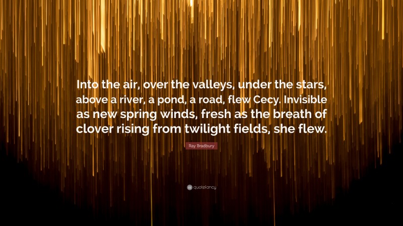 Ray Bradbury Quote: “Into the air, over the valleys, under the stars, above a river, a pond, a road, flew Cecy. Invisible as new spring winds, fresh as the breath of clover rising from twilight fields, she flew.”
