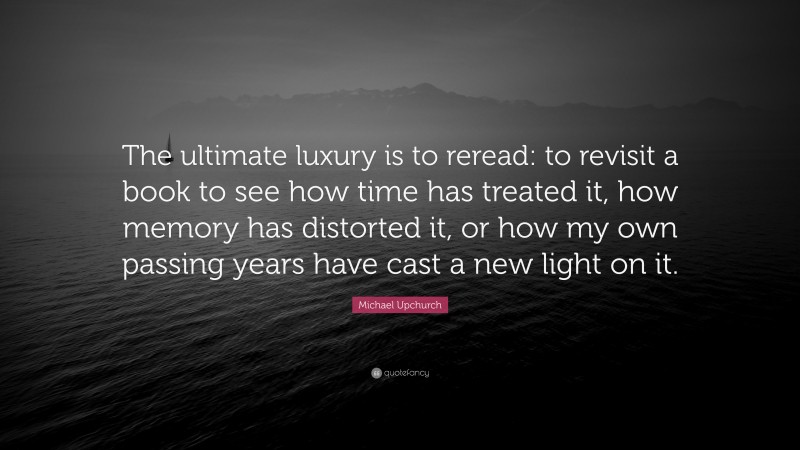 Michael Upchurch Quote: “The ultimate luxury is to reread: to revisit a book to see how time has treated it, how memory has distorted it, or how my own passing years have cast a new light on it.”