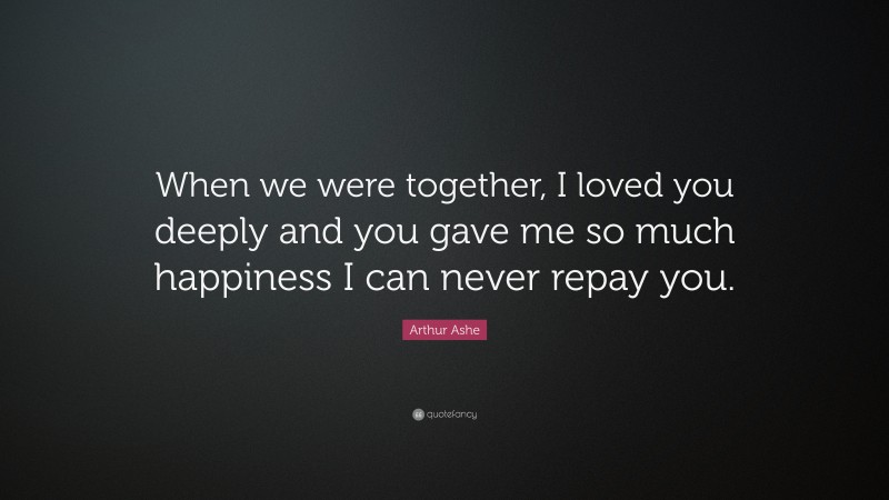 Arthur Ashe Quote: “When we were together, I loved you deeply and you gave me so much happiness I can never repay you.”