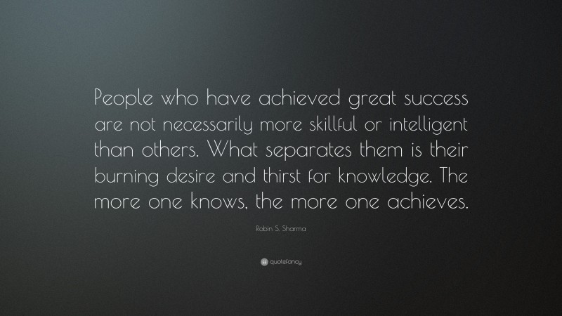 Robin S. Sharma Quote: “People who have achieved great success are not necessarily more skillful or intelligent than others. What separates them is their burning desire and thirst for knowledge. The more one knows, the more one achieves.”